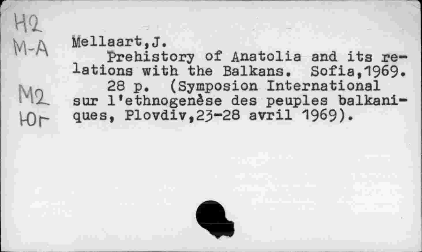 ﻿иг
М-А
Мг
Юг
Mellaart,J.
Prehistory of Anatolia and its relations with the Balkans. Sofia,1969» 28 p. (Symposion International sur l’ethnogenèse des peuples balkaniques, Plovdiv,2^-28 avril 1969)»